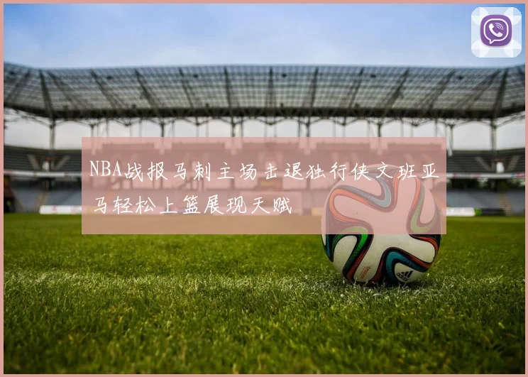 NBA战报马刺主场击退独行侠文班亚马轻松上篮展现天赋