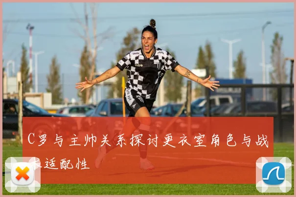 C罗与主帅关系探讨更衣室角色与战术适配性