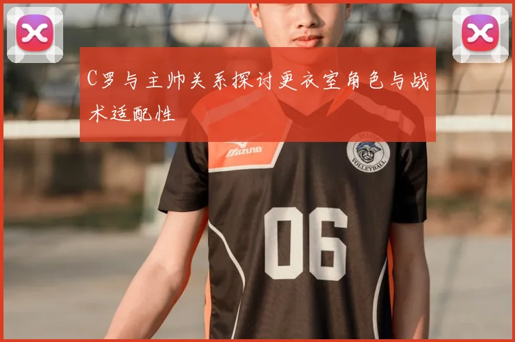 C罗与主帅关系探讨更衣室角色与战术适配性