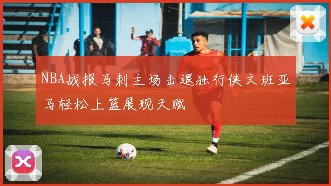 NBA战报马刺主场击退独行侠文班亚马轻松上篮展现天赋